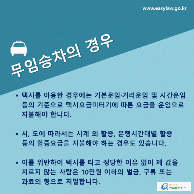 무임승차의 경우 택시를 이용한 경우에는 기본운임·거리운임 및 시간운임 등의 기준으로 택시요금미터기에 따른 요금을 운임으로 지불해야 합니다. 시, 도에 따라서는 시계 외 할증, 운행시간대별 할증 등의 할증요금을 지불해야 하는 경우도 있습니다.  이를 위반하여 택시를 타고 정당한 이유 없이 제 값을 치르지 않는 사람은 10만원 이하의 벌금, 구류 또는 과료의 형으로 처벌합니다.